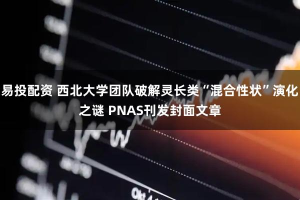 易投配资 西北大学团队破解灵长类“混合性状”演化之谜 PNAS刊发封面文章