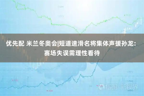 优先配 米兰冬奥会|短道速滑名将集体声援孙龙: 赛场失误需理性看待