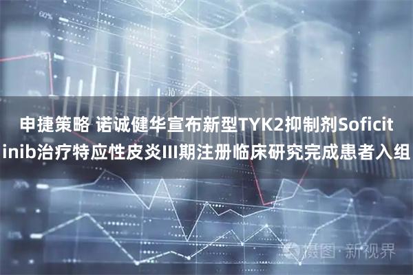 申捷策略 诺诚健华宣布新型TYK2抑制剂Soficitinib治疗特应性皮炎III期注册临床研究完成患者入组