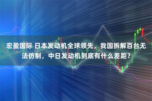 宏盈国际 日本发动机全球领先，我国拆解百台无法仿制，中日发动机到底有什么差距？