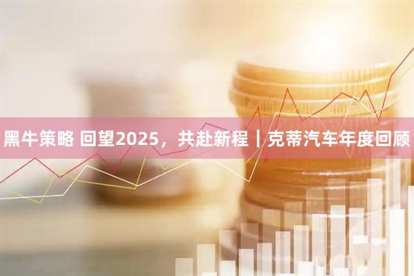 黑牛策略 回望2025，共赴新程｜克蒂汽车年度回顾