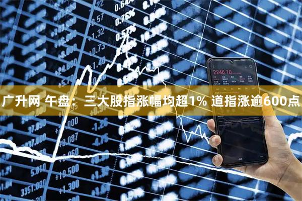 广升网 午盘：三大股指涨幅均超1% 道指涨逾600点
