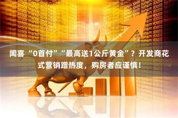 闻喜 “0首付”“最高送1公斤黄金”？开发商花式营销蹭热度，购房者应谨慎！