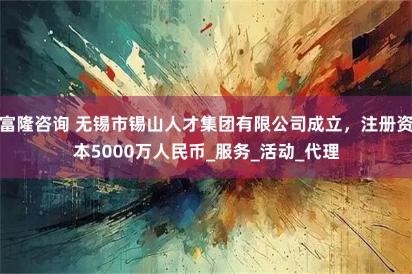 富隆咨询 无锡市锡山人才集团有限公司成立，注册资本5000万人民币_服务_活动_代理